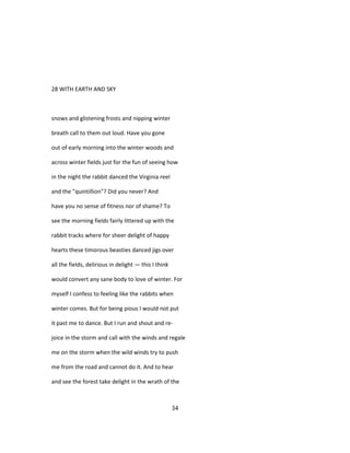 28 WITH EARTH AND SKY
snows and glistening frosts and nipping winter
breath call to them out loud. Have you gone
out of early morning into the winter woods and
across winter fields just for the fun of seeing how
in the night the rabbit danced the Virginia reel
and the "quintillion"? Did you never? And
have you no sense of fitness nor of shame? To
see the morning fields fairly littered up with the
rabbit tracks where for sheer delight of happy
hearts these timorous beasties danced jigs over
all the fields, delirious in delight — this I think
would convert any sane body to love of winter. For
myself I confess to feeling like the rabbits when
winter comes. But for being pious I would not put
it past me to dance. But I run and shout and re-
joice in the storm and call with the winds and regale
me on the storm when the wild winds try to push
me from the road and cannot do it. And to hear
and see the forest take delight in the wrath of the
34
 