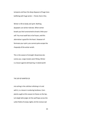 tempests and hear the deep diapason of huge trees
buffeting with huge winds — friend, that is fine.
Winter is life to body and spirit. Nothing
dyspeptic can winter tolerate. When winter
brawls you feel constrained to brawl a little your-
self. You must walk fast or be frozen, and this
alternative is good for the heart. However ef-
feminate your spirit, you cannot quite escape the
rhapsody of the winter wrath.
This is the season of strength. Brawniness be-
comes you. Large moods seem fitting. Winter
is a lesson against whimpering. A naked world
THE JOY OF WINTER 29
not aching in the cold but rollicking in it and
with it, is a lesson in enduring hardness. Com-
plaints ought at this season to freeze on the lips.
Let sleigh bells jingle; let the wolf lope across the
sullen fields of snowy nights; let the recluse owl
35
 