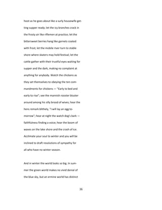 hoot as he goes about like a surly housewife get-
ting supper ready; let the icy branches crack in
the frosty air like riflemen at practice; let the
bittersweet berries hang like garnets coated
with frost; let the mobile river turn to stable
shore where skaters may hold festival; let the
cattle gather with their trustful eyes waiting for
supper and the dark, making no complaint at
anything for anybody. Watch the chickens as
they set themselves to obeying the ten com-
mandments for chickens — "Early to bed and
early to rise"; see the mannish rooster bluster
around among his silly brood of wives; hear the
hens remark blithely, "I will lay an egg to-
morrow"; hear at night the watch dog's bark —
faithfulness finding a voice; hear the boom of
waves on the lake shore and the crash of ice.
Acclimate your soul to winter and you will be
inclined to draft resolutions of sympathy for
all who have no winter season.
And in winter the world looks so big. In sum-
mer the green world makes no vivid denial of
the blue sky, but an ermine world has distinct
36
 