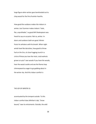 large figure when winter goes barehanded out to
chop wood for the fire of winter hearths.
How good the outdoors makes the indoors in
winter, too! Summer makes indoors "stale,
flat, unprofitable," as good Will Shakespeare was
heard to say on occasion. Not so, winter. In-
doors and outdoors both are good. Winter
frosts his whiskers with his breath. When night
winds howl like dervishes, how good to throw
fuel on the Gre, sit close hugging round in a
circle of those you love the most, crack walnuts
grown on yoiu* own woods if you have the woods,
hear the wood crackle and see the flames leap
chimneyward as eager to go gadding about in
the winter sky. And this indoor comfort is
THE JOY OF WINTER 31
accentuated by the tempest outside. To this
indoor comfort does Whittier's idyl, "Snow-
bound," owe its enticements. Outside, the wild
38
 