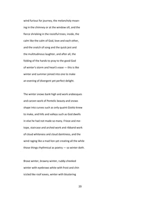 wind furious for journey, the melancholy moan-
ing in the chimney or at the window sill, and the
fierce shrieking in the resistful trees; inside, the
calm like the calm of God, love and each other,
and the snatch of song and the quick jest and
the multitudinous laughter, and after all, the
folding of the hands to pray to the good God
of winter's storm and heart's-ease — this is like
winter and summer joined into one to make
an evening of divergent yet perfect delight.
The winter snows bank high and work arabesques
and carven work of Pentelic beauty and snows
shape into curves such as only quaint Giotto knew
to make, and hills and valleys such as God dwells
in else he had not made so many. Frieze and me-
tope, staircase and arched work and ribband work
of cloud whiteness and cloud daintiness, and the
wind raging like a mad lion yet creating all the while
those things rhythmical as poetry — so winter doth.
Brave winter, brawny winter, ruddy-cheeked
winter with eyebrows white with frost and chin
icicled like roof eaves, winter with blustering
39
 