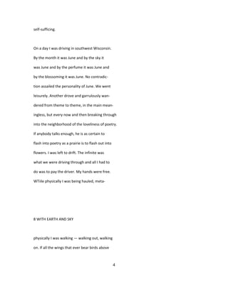 self-sufficing.
On a day I was driving in southwest Wisconsin.
By the month it was June and by the sky it
was June and by the perfume it was June and
by the blossoming it was June. No contradic-
tion assailed the personality of June. We went
leisurely. Another drove and garrulously wan-
dered from theme to theme, in the main mean-
ingless, but every now and then breaking through
into the neighborhood of the loveliness of poetry.
If anybody talks enough, he is as certain to
flash into poetry as a prairie is to flash out into
flowers. I was left to drift. The infinite was
what we were driving through and all I had to
do was to pay the driver. My hands were free.
WTiile physically I was being hauled, meta-
8 WITH EARTH AND SKY
physically I was walking — walking out, walking
on. If all the wings that ever bear birds above
4
 