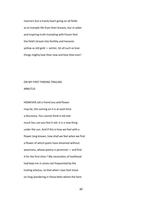 manners but a manly heart going on all fields
as to trample life from their breasts, but in sober
and inspiring truth trampling with frozen feet
the field's breast into fertility and harvests
yellow as old gold — winter, let all such as love
things mighty love thee now and love thee ever!
ON MY FIRST FINDING TRAILING
ARBUTUS
HOWEVER old a friend any wild flower
may be, the coming on it is at each time
a discovery. You cannot think it old and
much less can you feel it old. It is a new thing
under the sun. And if this is how we feel with a
flower long known, how shall we feel when we find
a flower of which poets have dreamed without
weariness, whose poetry is perennial — and find
it for the first time.^ My necessities of livelihood
had kept me in zones not frequented by the
trailing arbutus, so that when I was foot loose
on long wandering in those belts where the faint
40
 