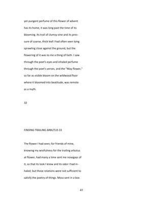 yet pungent perfume of this flower of advent
has its home, it was long past the time of its
blooming. Its trail of clumsy vine and its pres-
sure of coarse, thick leaf I had often seen lying
sprawling close against the ground, but the
flowering of it was to me a thing of faith. I saw
through the poet's eyes and inhaled perfume
through the poet's verses, and the "May flower,"
so far as visible bloom on the wildwood floor
where it bloomed into beatitude, was remote
as a myth.
32
FINDING TRAILING ARBUTUS 33
The flower I had seen; for friends of mine,
knowing my wistfulness for the trailing arbutus
at flower, had many a time sent me nosegays of
it, so that its look I knew and its odor I had in-
haled; but those relations were not sufficient to
satisfy the poetry of things. Moss sent in a box
41
 