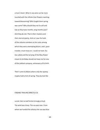 a man's heart. What in any wise can be more
touched with the infinite than flowers reaching
toward blossoming? Who taught them spring
was come? Why should they not lie still and
low as they have months, long months past?
And they do not. That is their mystery and
their eternal poetry. And so I saw the buds
of the arbutus scentless as the rocks among
which they were attempting bloom; and I, poor
traveler, must move on. I could not wait. Du-
ties called and the tarrying of the May flower
meant its birthday should not have me for one
of the jubilant company, witnessers of its birth.
Then I came to Maine where only the swamp
maples hold a hint of spring. They burned like
FINDING TRAILING ARBUTUS 35
sunset. But no leaf hinted strongly at bud.
The wind was sharp. The sea was near. From
where we hunted the arbutus the sea was blue
44
 