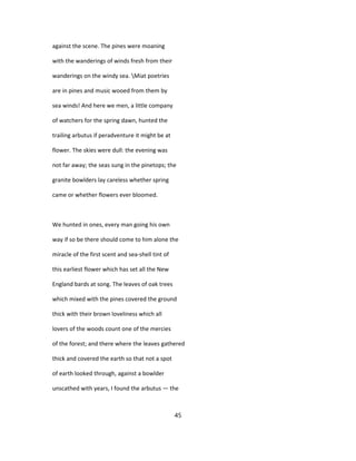 against the scene. The pines were moaning
with the wanderings of winds fresh from their
wanderings on the windy sea. Miat poetries
are in pines and music wooed from them by
sea winds! And here we men, a little company
of watchers for the spring dawn, hunted the
trailing arbutus if peradventure it might be at
flower. The skies were dull: the evening was
not far away; the seas sung in the pinetops; the
granite bowlders lay careless whether spring
came or whether flowers ever bloomed.
We hunted in ones, every man going his own
way if so be there should come to him alone the
miracle of the first scent and sea-shell tint of
this earliest flower which has set all the New
England bards at song. The leaves of oak trees
which mixed with the pines covered the ground
thick with their brown loveliness which all
lovers of the woods count one of the mercies
of the forest; and there where the leaves gathered
thick and covered the earth so that not a spot
of earth looked through, against a bowlder
unscathed with years, I found the arbutus — the
45
 