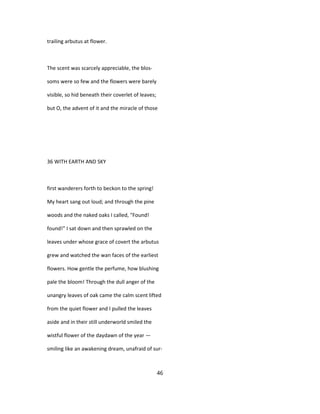 trailing arbutus at flower.
The scent was scarcely appreciable, the blos-
soms were so few and the flowers were barely
visible, so hid beneath their coverlet of leaves;
but O, the advent of it and the miracle of those
36 WITH EARTH AND SKY
first wanderers forth to beckon to the spring!
My heart sang out loud; and through the pine
woods and the naked oaks I called, "Found!
found!" I sat down and then sprawled on the
leaves under whose grace of covert the arbutus
grew and watched the wan faces of the earliest
flowers. How gentle the perfume, how blushing
pale the bloom! Through the dull anger of the
unangry leaves of oak came the calm scent lifted
from the quiet flower and I pulled the leaves
aside and in their still underworld smiled the
wistful flower of the daydawn of the year —
smiling like an awakening dream, unafraid of sur-
46
 