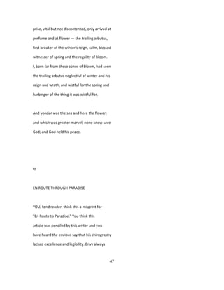 prise, vital but not discontented, only arrived at
perfume and at flower — the trailing arbutus,
first breaker of the winter's reign, calm, blessed
witnesser of spring and the regality of bloom.
I, born far from these zones of bloom, had seen
the trailing arbutus neglectful of winter and his
reign and wrath, and wistful for the spring and
harbinger of the thing it was wistful for.
And yonder was the sea and here the flower;
and which was greater marvel, none knew save
God; and God held his peace.
VI
EN ROUTE THROUGH PARADISE
YOU, fond reader, think this a misprint for
"En Route to Paradise." You think this
article was penciled by this writer and you
have heard the envious say that his chirography
lacked excellence and legibility. Envy always
47
 