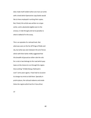 does make itself evident when one man can write
with a hand which Spencerian copy books would
like to have employed in writing their copies.
But, friend, this article was written on a type-
writer, and is absolutely legible even to the
envious. A ride through and not to paradise is
what is talked of in this essay.
This is an episode of a railroad track. Not
what was seen on the far-off fringe of fields and
sky, but what was seen between the wire fences
which with their barbs mildly suggested that
this breadth of ground on either side the rails
for a rod or two belongs to the road which pays
taxes on the chance to run through this region.
Since writing "A Walk Along a Railroad in
June" some years agone, I have had no occasion
to change my mind as told there. Specially in
prairie places, the railroad redeems and estab-
lishes the regime which but for it has all but
37
48
 