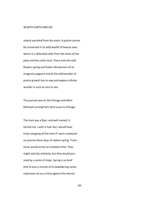 38 WITH EARTH AND SKY
utterly vanished from the earth. A prairie cannot
be conserved in its wild wealth of beauty save
where it is defended alike from the share of the
plow and the cattle herd. There only the wild
flowers spring and flutter like banners of an
imaginary pageant and all the wild wonder of
prairie growth has its way and wakens infinite
wonder in such as care to see.
The journey was on the Chicago and Alton
Railroad running from Saint Louis to Chicago.
The train was a flyer, and well named. It
tarried not. I wish it had. But I would have
trains stopping all the time if I were conductor
on prairies these days of radiant spring. Trains
never would arrive on schedule time. They
might start by schedule, but they would pro-
ceed by a series of stops. Spring is so brief
that to lose a minute of its bewildering career
impresses me as a crime against the eternal
49
 