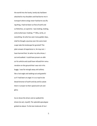 the world into the lovely, lonely sky had been
attached to my shoulders and had borne me in
transport where wings never had borne any fly-
ing thing, I had not been so free of earth and
so fetterless, so supreme. I was looking, looking,
and at what was I looking .^^ Why, verily, at
everything. He who has seen many golden days,
shall he though a-joumey over the same land-
scape take the landscape for granted? The
plain answer of experience is. He may not. I
have learned that. So when my Jehu drove, I
out and walked. I could have proven an alibi
on his vehicle and could have refused him remu-
neration on the ground that I was not in his
buggy. I was far enough away and solitary
like a lost eagle and walking out and grateful
as if I had been an angel. It is so royal to be
blood kinsman of earth and sky and to salute
them in answer to their speed and rush and
glory.
So on drove the driver and on walked the
driven (to wit, myself). The splendid apocalypse
girded me about. To the last molecule of me I
5
 