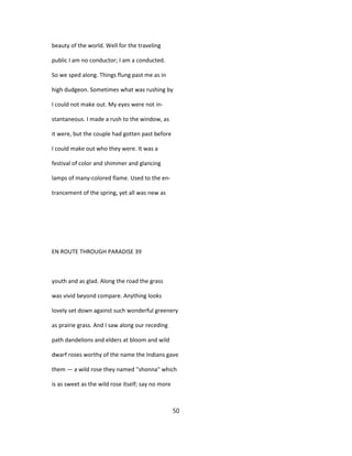 beauty of the world. Well for the traveling
public I am no conductor; I am a conducted.
So we sped along. Things flung past me as in
high dudgeon. Sometimes what was rushing by
I could not make out. My eyes were not in-
stantaneous. I made a rush to the window, as
it were, but the couple had gotten past before
I could make out who they were. It was a
festival of color and shimmer and glancing
lamps of many-colored flame. Used to the en-
trancement of the spring, yet all was new as
EN ROUTE THROUGH PARADISE 39
youth and as glad. Along the road the grass
was vivid beyond compare. Anything looks
lovely set down against such wonderful greenery
as prairie grass. And I saw along our receding
path dandelions and elders at bloom and wild
dwarf roses worthy of the name the Indians gave
them — a wild rose they named ''shonna" which
is as sweet as the wild rose itself; say no more
50
 