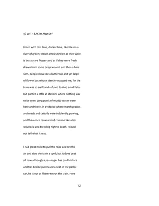40 WITH EAKTH AND SKY
tinted with dim blue, distant blue, like lilies in a
river of green; Indian arrows brown as their wont
is but at rare flowers red as if they were fresh
drawn from some deep wound; and then a blos-
som, deep yellow like a buttercup and yet larger
of flower but whose identity escaped me, for the
train was so swift and refused to stop amid fields
but panted a little at stations where nothing was
to be seen. Long pools of muddy water were
here and there, in evidence where marsh grasses
and reeds and cattails were indolently growing,
and then once I saw a vivid crimson like a lily
wounded and bleeding nigh to death. I could
not tell what it was.
I had great mind to pull the rope and set the
air and stop the train a spell; but it does beat
all how although a passenger has paid his fare
and has beside purchased a seat in the parlor
car, he is not at liberty to run the train. Here
52
 