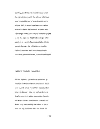 is a thing, a definite evil under the sun, which
the many tinkerers with the railroad bill should
have included by way of amendment if not in
original draft. It would have been much wiser
than much which was included. But here was
a passenger without the simple, elementary right
to pull the rope and stop the train to get a full-
face look at a prairie flower so as to be able to
name it. Such are the infelicities of travel in
civilized countries. Had I been journeying in
a rickshaw, phantom or real, I could have stopped
EN ROUTE THROUGH PARADISE 41
and fed my fancy ?jv^ have decreased my ig-
norance. Back to baibrtrism as Rousseau would
have us, with a rusJi ^here there was abundant
leisure to do every '>jng but work, and where
slow locomotion is a'J the locomotion there is,
and where there is nice dirt long retained and
where soap is not among the means of grace
used nor any love of hill crest nor bloom nor
53
 