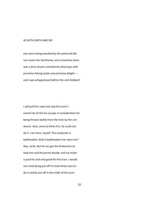 42 WITH EARTH AND SKY
ears were being tweaked by the wind and did
not resent the famiHarity; and sometimes there
was a dirty stream and betimes dirty boys with
primitive fishing tackle and primitive delight —
and I was whipped past before the cork bobbed!
I will pull this rope and stop this train! I
cannot let all the fun escape in consideration for
being thrown bodily from the train by the con-
ductor. And, come to think of it, he could not
do it. I am here, myself. The conductor is
baldheaded. Shall a baldheaded man eject me?
Nay, verily. But he can get the brakesman to
help him and the porter beside; and my ticket
is paid for and only good for this train. I would
not mind being put off if it took three men to
do it and be put off in the midst of this June
55
 
