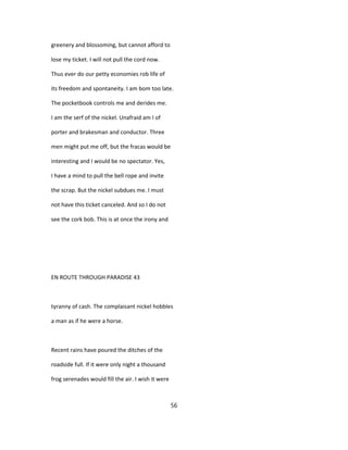 greenery and blossoming, but cannot afford to
lose my ticket. I will not pull the cord now.
Thus ever do our petty economies rob life of
its freedom and spontaneity. I am bom too late.
The pocketbook controls me and derides me.
I am the serf of the nickel. Unafraid am I of
porter and brakesman and conductor. Three
men might put me off, but the fracas would be
interesting and I would be no spectator. Yes,
I have a mind to pull the bell rope and invite
the scrap. But the nickel subdues me. I must
not have this ticket canceled. And so I do not
see the cork bob. This is at once the irony and
EN ROUTE THROUGH PARADISE 43
tyranny of cash. The complaisant nickel hobbles
a man as if he were a horse.
Recent rains have poured the ditches of the
roadside full. If it were only night a thousand
frog serenades would fill the air. I wish it were
56
 