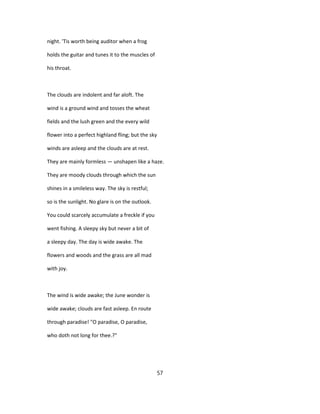 night. 'Tis worth being auditor when a frog
holds the guitar and tunes it to the muscles of
his throat.
The clouds are indolent and far aloft. The
wind is a ground wind and tosses the wheat
fields and the lush green and the every wild
flower into a perfect highland fling; but the sky
winds are asleep and the clouds are at rest.
They are mainly formless — unshapen like a haze.
They are moody clouds through which the sun
shines in a smileless way. The sky is restful;
so is the sunlight. No glare is on the outlook.
You could scarcely accumulate a freckle if you
went fishing. A sleepy sky but never a bit of
a sleepy day. The day is wide awake. The
flowers and woods and the grass are all mad
with joy.
The wind is wide awake; the June wonder is
wide awake; clouds are fast asleep. En route
through paradise! "O paradise, O paradise,
who doth not long for thee.?"
57
 