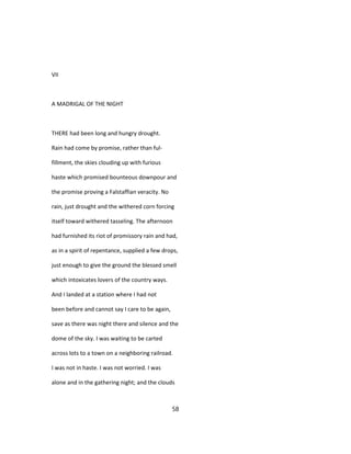 VII
A MADRIGAL OF THE NIGHT
THERE had been long and hungry drought.
Rain had come by promise, rather than ful-
fillment, the skies clouding up with furious
haste which promised bounteous downpour and
the promise proving a Falstaffian veracity. No
rain, just drought and the withered corn forcing
itself toward withered tasseling. The afternoon
had furnished its riot of promissory rain and had,
as in a spirit of repentance, supplied a few drops,
just enough to give the ground the blessed smell
which intoxicates lovers of the country ways.
And I landed at a station where I had not
been before and cannot say I care to be again,
save as there was night there and silence and the
dome of the sky. I was waiting to be carted
across lots to a town on a neighboring railroad.
I was not in haste. I was not worried. I was
alone and in the gathering night; and the clouds
58
 