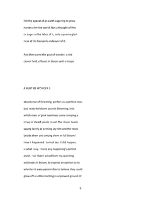 felt the appeal of an earth eagering to grow
harvests for the world. Not a thought of fret
or anger at the labor of it, only supreme glad-
ness at the heavenly endeavor of it.
And then came the gust of wonder, a red
clover field, affluent in bloom with a tropic
A GUST OF WONDER 9
abundance of flowering, perfect as a perfect rose-
bud ready to bloom but not blooming, into
which mass of pink loveliness came romping a
troop of dwarf prairie roses! The clover heads
swung lovely as evening sky-tint and the roses
beside them and among them in full bloom!
How it happened I cannot say. It did happen,
is what I say. That is any happening's perfect
proof. Had I been asked from my watching
wild roses in bloom, to express an opinion as to
whether it were permissible to believe they could
grow off a settled rooting in unplowed ground of
6
 