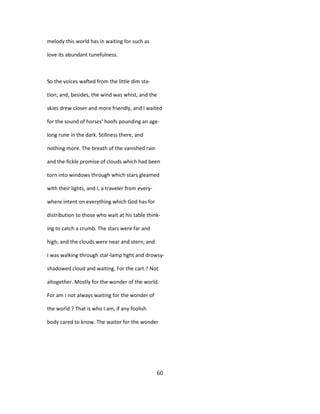 melody this world has in waiting for such as
love its abundant tunefulness.
So the voices wafted from the little dim sta-
tion; and, besides, the wind was whist, and the
skies drew closer and more friendly, and I waited
for the sound of horses' hoofs pounding an age-
long rune in the dark. Stillness there, and
nothing more. The breath of the vanished rain
and the fickle promise of clouds which had been
torn into windows through which stars gleamed
with their lights, and I, a traveler from every-
where intent on everything which God has for
distribution to those who wait at his table think-
ing to catch a crumb. The stars were far and
high; and the clouds were near and stern; and
I was walking through star-lamp hght and drowsy-
shadowed cloud and waiting. For the cart.? Not
altogether. Mostly for the wonder of the world.
For am I not always waiting for the wonder of
the world.? That is who I am, if any foolish
body cared to know. The waiter for the wonder
60
 