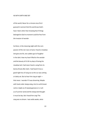 46 WITH EARTH AND SKY
of the world. Never for a minute since first I
guessed in earnest that this world was God's
have I been other than knowing that if things
belonged to God no moment could be free from
the invasion of wonder.
So there, in the cleansing night with the com-
passion of the rain near at hand, I heard a meadow-
lark give one lilt, one sudden gust of laughter
in the dark. How my heart lifted to the wonder
and the beauty of it! All my days of loving the
meadow lark I had never heard a song from its
bonny throat after dark. I had heard it toss a
good-night kiss of song out as the sun was setting
or lately set. But to hear him sing at night —
that never. I wonder if it was dreaming. Maybe
with head under sleepy wing, into its sunlit breast
came a ripple as of swaying grasses or a rush
as of summer wind and the sleepy bird thought
it must be day. But I heard him sing! The
song was no dream. I was wide awake, what-
61
 