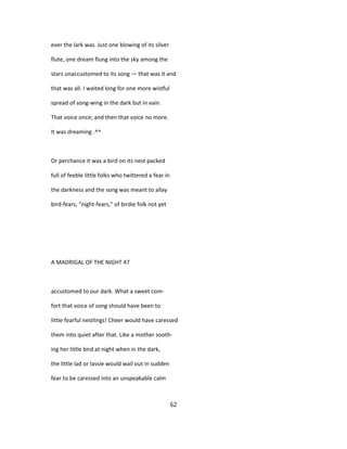 ever the lark was. Just one blowing of its silver
flute, one dream flung into the sky among the
stars unaccustomed to its song — that was it and
that was all. I waited long for one more wistful
spread of song-wing in the dark but in vain.
That voice once; and then that voice no more.
It was dreaming .^^
Or perchance it was a bird on its nest packed
full of feeble little folks who twittered a fear in
the darkness and the song was meant to allay
bird-fears, "night-fears," of birdie folk not yet
A MADRIGAL OF THE NIGHT 47
accustomed to our dark. What a sweet com-
fort that voice of song should have been to
little fearful nestlings! Cheer would have caressed
them into quiet after that. Like a mother sooth-
ing her little bird at night when in the dark,
the little lad or lassie would wail out in sudden
fear to be caressed into an unspeakable calm
62
 