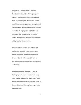 and quiet by a mother lullaby. "Hush, my
dear. Lie still and slumber. Holy angels guard
thy bed"; and for such a soothing song a baby
might be glad enough to stumble into painful
wakefulness. I, a man grown and coming toward
life's yellow leaf, would have a hundred thousand
heartaches if I might just be soothed by such
a swift and dear compassion as my mother's
lullaby. The night song of the lark, was a mother
lullaby? Maybe. We cannot tell.
It may have been a bird in love and thought
itself singing to its lady in the morning when
the day was young. Maybe the raindrops on
its nest and on its yellow breast, it took for
dew and so sang out one swift and tuneful word
— "Morning."
But whatever caused the song, I, a man of
the longing heart, heard it and stored it away
in the shadow spaces of my heart, where dwell
the innumerable company of memories sweet as
dawn and lovely as blooming flax swayed in the
noon-time wind.
63
 