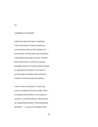 vm
A SURPRISE OF THE DESERT
I WAS in the desert and alone. I had taken
a faint trail outward, I knew not where nor
cared. And then that trail had vanished, but
not the desert. The hot desert was everywhere.
It stretched its lazy length on and on. How the
desert which seems so otiose can travel un-
weariedly so very far is beyond a body's capacity
to understand, but certain it is the desert is
very far-going. Its indolence does not keep it
at home. It travels far and many whithers.
I never murmur at the desert. Truth to say,
I love it and laugh out loud on its wide, witless
uncompanioned stretches. It is the lungs of a
continent. A continent without a desert would
be a disquahfied continent. "Clean-breathed as
the desert" — no word can be added to that.
64
 