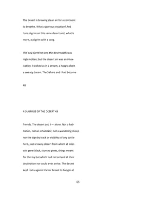The desert is brewing clean air for a continent
to breathe. What a glorious vocation! And
I am pilgrim on this same desert and, what is
more, a pilgrim with a song.
The day burnt hot and the desert path was
nigh molten; but the desert air was an intox-
ication. I walked as in a dream, a happy albeit
a sweaty dream. The Sahara and I had become
48
A SURPRISE OF THE DESERT 49
friends. The desert and I — alone. Not a hab-
itation, not an inhabitant, not a wandering sheep
nor the sign by track or visibihty of any cattle
herd, just a tawny desert from which at inter-
vals grew black, stunted pines, things meant
for the sky but which had not arrived at their
destination nor could ever arrive. The desert
kept rocks against its hot breast to bungle at
65
 