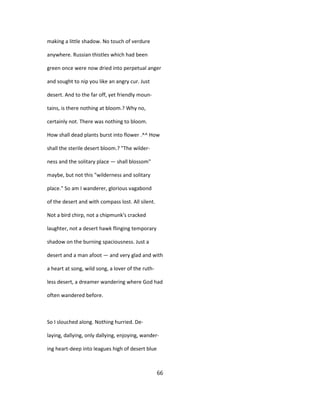 making a little shadow. No touch of verdure
anywhere. Russian thistles which had been
green once were now dried into perpetual anger
and sought to nip you like an angry cur. Just
desert. And to the far off, yet friendly moun-
tains, is there nothing at bloom.? Why no,
certainly not. There was nothing to bloom.
How shall dead plants burst into flower .^^ How
shall the sterile desert bloom.? "The wilder-
ness and the solitary place — shall blossom"
maybe, but not this "wilderness and solitary
place." So am I wanderer, glorious vagabond
of the desert and with compass lost. All silent.
Not a bird chirp, not a chipmunk's cracked
laughter, not a desert hawk flinging temporary
shadow on the burning spaciousness. Just a
desert and a man afoot — and very glad and with
a heart at song, wild song, a lover of the ruth-
less desert, a dreamer wandering where God had
often wandered before.
So I slouched along. Nothing hurried. De-
laying, dallying, only dallying, enjoying, wander-
ing heart-deep into leagues high of desert blue
66
 