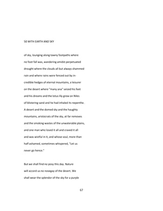 50 WITH EARTH AND SKY
of sky, lounging along tawny footpaths where
no foot fall was, wandering amidst perpetuated
drought where the clouds all but always shammed
rain and where rains were fenced out by in-
credible hedges of eternal mountains, a leisurer
on the desert where "many ana" seized his feet
and his dreams and the lotus lily grew on Niles
of blistering sand and he had inhaled its nepenthe.
A desert and the domed sky and the haughty
mountains, aristocrats of the sky, at far removes
and the smoking wastes of the unwaterable plains,
and one man who loved it all and craved it all
and was wistful in it, and whose soul, more than
half ashamed, sometimes whispered, "Let us
never go hence."
But we shall find no posy this day. Nature
will accord us no nosegay of the desert. We
shall wear the splendor of the sky for a purple
67
 