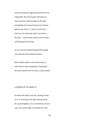 cloak and inhale the sage brush perfume for our
mignonette. We need no posy. We have our
share and more. Would a body on the wide
and rippling sea murmur because he could not
gather roses there .^^ I think not. But this is
God's sea. His inland sea, God's sea of sand —
all shore — where sands answer to the coming
and the going of the winds.
So am I calm and indolently glad and strangely
and infinitely refreshed by this desert.
What shall be said for a man who knows no
more than to enjoy everything.^ Everything.?
We must stand him on the dunce's stool and bid
A SURPRISE OF THE DESERT 51
him wear the dunce's cap. But, coming to think
on it, to such dunces the stool and cap would
be a supererogation. Let us economize on dunce
caps. Let us grow eager in the desert nor cog-
68
 