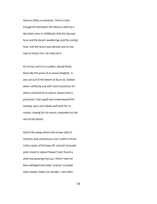 itate on follies or wisdoms. There is time
enough for that when the desert is faint as a
day dawn seen in childhood. And the day was
here and the desert wanderings and the curling
heat: and the dunce was abroad and no one
near to hector him. So mote be it.
An arroyo came to a sudden, abrupt head,
blunt like the prow of an ocean freighter. It
was cut out of the desert as by an ax, hacked
down ruthlessly and with scant economy; for
what is land worth to nature, desert land in
particular? and a gash was made beyond the
heahng. Just a dull adobe wall built for no
reason, staying for no reason, reasonless as the
rest of the desert.
And at the verge where the arroyo took its
inartistic and unnecessary start, within a three
inches space of the leap off, a bunch of purple
aster stood in radiant flower! Had I found a
wild rose growing mid-sea, I think I had not
been whipped into wider surprise. A purple
aster always makes me wonder. I see them,
69
 