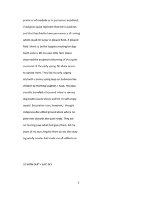 prairie or of roadside or in pasture or woodland,
I had given quick rejoinder that they could not,
and that they had to have permanency of rooting
which could not occur in plowed field. A plowed
field I think to be the happiest rooting for dog-
tooth violets. On my own little farm I have
observed the exuberant blooming of that quiet
memorial of the early spring. No share seems
to uproot them. They like its surly surgery
aid with a sanny spring leap out to bloom like
children to morning laughter. I have, not occa-
sionally, traveled a thousand miles to see my
dog-tooth violets bloom and felt myself amply
repaid. But prairie roses, however, I thought
indigenous to settled ground alone where no
plow ever disturbs the quiet roots. They ask
no farming save what God gives them. All the
years of my watching for them across the sway-
ing windy prairies had made me of settled con-
10 WITH EARTH AND SKY
7
 