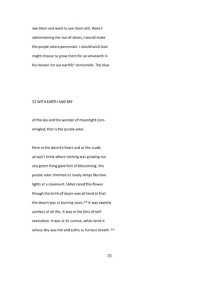 see them and want to see them still. Were I
administering the out-of-doors, I would make
the purple asters perennials. I should wish God
might choose to grow them for an amaranth in
his heaven for our earthlj^ immortelle. The blue
52 WITH EARTH AND SKY
of the sky and the wonder of moonhght com-
mingled, that is the purple aster.
Here in the desert's heart and at the crude
arroyo's brink where nothing was growing nor
any green thing gave hint of blossoming, this
purple aster trimmed its lovely lamps like love
lights at a casement. Miat cared this flower
though the brink of doom was at hand or that
the desert was at burning noon.^^ It was sweetly
careless of all this. It was in the bliss of self-
realization. It was at its sunrise, what cared it
whose day was hot and sultry as furnace breath .^^
70
 