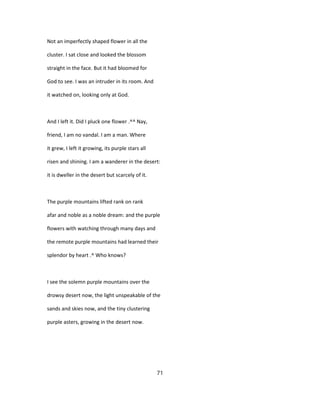 Not an imperfectly shaped flower in all the
cluster. I sat close and looked the blossom
straight in the face. But it had bloomed for
God to see. I was an intruder in its room. And
it watched on, looking only at God.
And I left it. Did I pluck one flower .^^ Nay,
friend, I am no vandal. I am a man. Where
it grew, I left it growing, its purple stars all
risen and shining. I am a wanderer in the desert:
it is dweller in the desert but scarcely of it.
The purple mountains lifted rank on rank
afar and noble as a noble dream: and the purple
flowers with watching through many days and
the remote purple mountains had learned their
splendor by heart .^ Who knows?
I see the solemn purple mountains over the
drowsy desert now, the light unspeakable of the
sands and skies now, and the tiny clustering
purple asters, growing in the desert now.
71
 