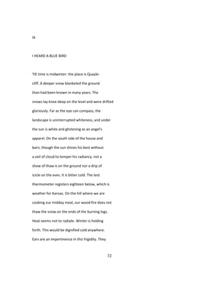 IX
I HEARD A BLUE BIRD
TIE time is midwinter: the place is Quayle-
cliff. A deeper snow blanketed the ground
than had been known in many years. The
snows lay knee-deep on the level and were drifted
gloriously. Far as the eye can compass, the
landscape is uninterrupted whiteness, and under
the sun is white and ghstening as an angel's
apparel. On the south side of the house and
barn, though the sun shines his best without
a veil of cloud to temper his radiancy, not a
show of thaw is on the ground nor a drip of
icicle on the eves. It is bitter cold. The test
thermometer registers eighteen below, which is
weather for Kansas. On the hill where we are
cooking our midday meal, our wood fire does not
thaw the snow on the ends of the burning logs.
Heat seems not to radiate. Winter is holding
forth. This would be dignified cold anywhere.
Ears are an impertinence in this frigidity. They
72
 