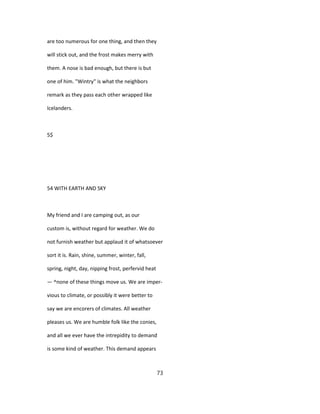 are too numerous for one thing, and then they
will stick out, and the frost makes merry with
them. A nose is bad enough, but there is but
one of him. "Wintry" is what the neighbors
remark as they pass each other wrapped like
Icelanders.
5$
54 WITH EARTH AND SKY
My friend and I are camping out, as our
custom is, without regard for weather. We do
not furnish weather but applaud it of whatsoever
sort it is. Rain, shine, summer, winter, fall,
spring, night, day, nipping frost, perfervid heat
— ^none of these things move us. We are imper-
vious to climate, or possibly it were better to
say we are encorers of climates. All weather
pleases us. We are humble folk like the conies,
and all we ever have the intrepidity to demand
is some kind of weather. This demand appears
73
 