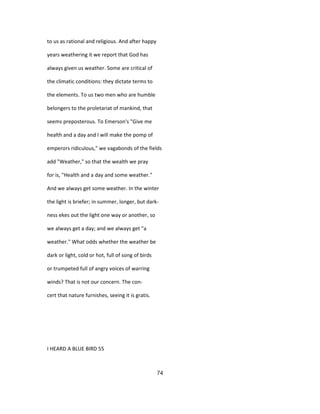 to us as rational and religious. And after happy
years weathering it we report that God has
always given us weather. Some are critical of
the climatic conditions: they dictate terms to
the elements. To us two men who are humble
belongers to the proletariat of mankind, that
seems preposterous. To Emerson's "Give me
health and a day and I will make the pomp of
emperors ridiculous," we vagabonds of the fields
add "Weather," so that the wealth we pray
for is, "Health and a day and some weather."
And we always get some weather. In the winter
the light is briefer; in summer, longer, but dark-
ness ekes out the light one way or another, so
we always get a day; and we always get "a
weather." What odds whether the weather be
dark or light, cold or hot, full of song of birds
or trumpeted full of angry voices of warring
winds? That is not our concern. The con-
cert that nature furnishes, seeing it is gratis.
I HEARD A BLUE BIRD 55
74
 