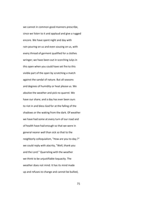 we cannot in common good manners prescribe,
since we listen to it and applaud and give a rugged
encore. We have spent night and day with
rain pouring on us and even sousing on us, with
every thread of garment qualified for a clothes
wringer; we have been out in scorching Julys in
this open when you could have set fire to this
visible part of the open by scratching a match
against the sandal of nature. But all seasons
and degrees of humidity or heat please us. We
absolve the weather and pick no quarrel. We
have our share; and a day has ever been ours
to riot in and bless God for at the falling of the
shadows or the waking from the dark. Of weather
we have had some at every turn of our road and
of health have had enough so that we were in
general nearer well than sick so that to the
neighborly colloquialism, "How are you to-day.?"
we could reply with alacrity, "Well, thank you
and the Lord." Quarreling with the weather
we think to be unjustifiable loquacity. The
weather does not mind. It has its mind made
up and refuses to change and cannot be bullied,
75
 