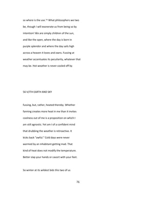 so where is the use.'^ What philosophers we two
be, though I will exonerate us from being so by
intention! We are simply children of the sun,
and like the open, where the day is born in
purple splendor and where the day sails high
across a heaven it loves and owns. Fussing at
weather accentuates its peculiarity, whatever that
may be. Hot weather is never cooled off by
56 V/ITH EARTH AND SKY
fussing, but, rather, heated thereby. Whether
fanning creates more heat in me than it invites
coolness out of me is a proposition on which I
am still agnostic. Yet am I of a confident mind
that drubbing the weather is retroactive. It
kicks back "awful." Cold days were never
warmed by an inhabitant getting mad. That
kind of heat does not modify the temperature.
Better slap your hands or cavort with your feet.
So winter at its wildest bids this two of us
76
 