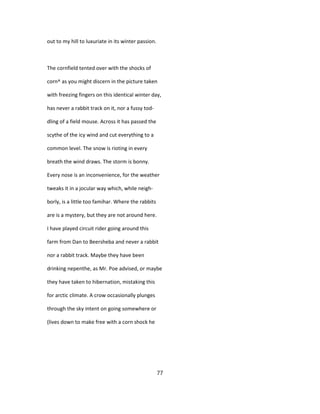 out to my hill to luxuriate in its winter passion.
The cornfield tented over with the shocks of
corn^ as you might discern in the picture taken
with freezing fingers on this identical winter day,
has never a rabbit track on it, nor a fussy tod-
dling of a field mouse. Across it has passed the
scythe of the icy wind and cut everything to a
common level. The snow is rioting in every
breath the wind draws. The storm is bonny.
Every nose is an inconvenience, for the weather
tweaks it in a jocular way which, while neigh-
borly, is a little too famihar. Where the rabbits
are is a mystery, but they are not around here.
I have played circuit rider going around this
farm from Dan to Beersheba and never a rabbit
nor a rabbit track. Maybe they have been
drinking nepenthe, as Mr. Poe advised, or maybe
they have taken to hibernation, mistaking this
for arctic climate. A crow occasionally plunges
through the sky intent on going somewhere or
(lives down to make free with a corn shock he
77
 