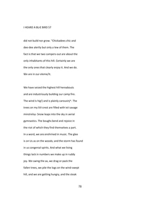 I HEARD A BLrE BIRD 57
did not build nor grow. ''Chickadees chic and
dee-dee alertly but only a lew of them. The
fact is that we two campers-out are about the
only inhabitants of this hill. Certainly we are
the only ones that clearly enjoy it. And we do.
We are in our eleme/it.
We have seized the highest hill hereabouts
and are industriously building our camp fire.
The wind is hig!) and is plainly carousinj^. The
trees on my liiil-crest are filled with ixii savage
minstrelsy- Snow leaps into the sky in aerial
gymnastics. The boughs bend and rejoice in
the riot of which they find themselves a part.
In a word, we are enshrined in music. The glee
is on Us as on the woods; and the storm has found
in us congenial spirits. And what we living
things lack in numbers we make up in ruddy
joy. We swing the ax, we drag or pack the
fallen trees, we pile the logs on the wind-swept
hill, and we are getting hungry, and the steak
78
 