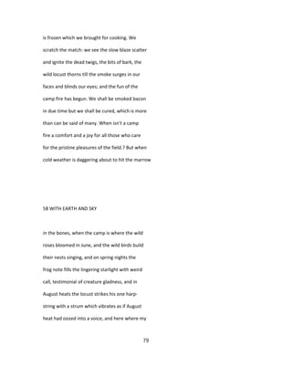 is frozen which we brought for cooking. We
scratch the match: we see the slow blaze scatter
and ignite the dead twigs, the bits of bark, the
wild locust thorns till the smoke surges in our
faces and blinds our eyes; and the fun of the
camp fire has begun. We shall be smoked bacon
in due time but we shall be cured, which is more
than can be said of many. When isn't a camp
fire a comfort and a joy for all those who care
for the pristine pleasures of the field.? But when
cold weather is daggering about to hit the marrow
58 WITH EARTH AND SKY
in the bones, when the camp is where the wild
roses bloomed in June, and the wild birds build
their nests singing, and on spring nights the
frog note fills the lingering starlight with weird
call, testimonial of creature gladness, and in
August heats the locust strikes his one harp-
string with a strum which vibrates as if August
heat had oozed into a voice, and here where my
79
 