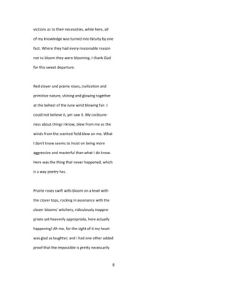 victions as to their necessities, while here, all
of my knowledge was turned into fatuity by one
fact. Where they had every reasonable reason
not to bloom they were blooming. I thank God
for this sweet departure.
Red clover and prairie roses, civilization and
primitive nature, shining and glowing together
at the behest of the June wind blowing fair. I
could not believe it, yet saw it. My cocksure-
ness about things I know, blew from me as the
winds from the scented field blew on me. What
I don't know seems to insist on being more
aggressive and masterful than what I do know.
Here was the thing that never happened, which
is a way poetry has.
Prairie roses swift with bloom on a level with
the clover tops, rocking in assonance with the
clover blooms' witchery, ridiculously inappro-
priate yet heavenly appropriate, here actually
happening! Ah me, for the sight of it my heart
was glad as laughter; and I had one other added
proof that the impossible is pretty necessarily
8
 