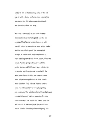 wild crab fills at the blooming time all this hill-
top air with a divine perfume, here a camp fire
is a poem. But this is January and not April
nor August nor June nor May.
We have a straw sack at our back built for
fracases like this. It smells good; and the fire
sends puflFs of genial smoke its way as with
friendly intent to warm these aged wheat stalks.
And the stack feels good. The north wind
plunges at it as in pure pugnacity or as if it
were a besieged fortress. Boom, boom, rouse the
winds. Plainly, spring will never reach this
winter-conquered hill. Snows spurt into the sky
in swaying spirals, and grow jocund with the
wind. New forms of drifts are created every
hour. Snow buntings should be here. This is
their weather. They are not. No bird is here
now. The hill is solitary of every living thing
but ourselves. The wood smoke swirls and plunges
every whither as if loath to leave the fire. Our
eyes smart with the smoke but love it none the
less. Shouts of the wind grow uproarious like
Indian raiders, when beyond all imagining and
80
 