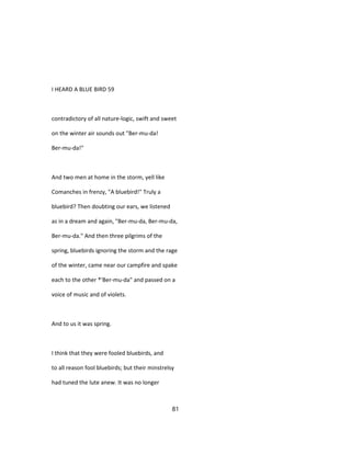 I HEARD A BLUE BIRD 59
contradictory of all nature-logic, swift and sweet
on the winter air sounds out "Ber-mu-da!
Ber-mu-da!"
And two men at home in the storm, yell like
Comanches in frenzy, "A bluebird!" Truly a
bluebird? Then doubting our ears, we listened
as in a dream and again, "Ber-mu-da, Ber-mu-da,
Ber-mu-da." And then three pilgrims of the
spring, bluebirds ignoring the storm and the rage
of the winter, came near our campfire and spake
each to the other *'Ber-mu-da" and passed on a
voice of music and of violets.
And to us it was spring.
I think that they were fooled bluebirds, and
to all reason fool bluebirds; but their minstrelsy
had tuned the lute anew. It was no longer
81
 