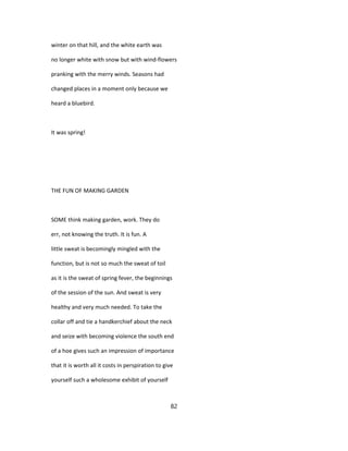 winter on that hill, and the white earth was
no longer white with snow but with wind-flowers
pranking with the merry winds. Seasons had
changed places in a moment only because we
heard a bluebird.
It was spring!
THE FUN OF MAKING GARDEN
SOME think making garden, work. They do
err, not knowing the truth. It is fun. A
little sweat is becomingly mingled with the
function, but is not so much the sweat of toil
as it is the sweat of spring fever, the beginnings
of the session of the sun. And sweat is very
healthy and very much needed. To take the
collar off and tie a handkerchief about the neck
and seize with becoming violence the south end
of a hoe gives such an impression of importance
that it is worth all it costs in perspiration to give
yourself such a wholesome exhibit of yourself
82
 