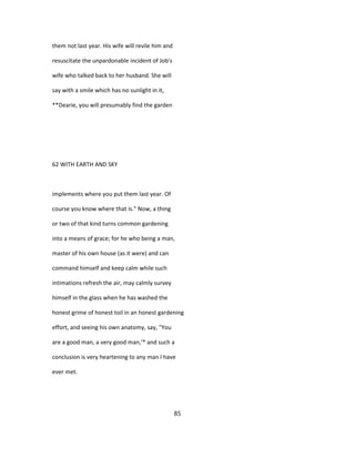 them not last year. His wife will revile him and
resuscitate the unpardonable incident of Job's
wife who talked back to her husband. She will
say with a smile which has no sunlight in it,
**Dearie, you will presumably find the garden
62 WITH EARTH AND SKY
implements where you put them last year. Of
course you know where that is." Now, a thing
or two of that kind turns common gardening
into a means of grace; for he who being a man,
master of his own house (as it were) and can
command himself and keep calm while such
intimations refresh the air, may calmly survey
himself in the glass when he has washed the
honest grime of honest toil in an honest gardening
effort, and seeing his own anatomy, say, "You
are a good man, a very good man,'* and such a
conclusion is very heartening to any man I have
ever met.
85
 