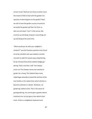 certain music? Shall we not show ourselves more
the master of fate to fool with the garden irre-
spective of what happens to the garden? Shall
we ask to have the garden success insured ere
we tackle the garden job? Be it far from us
who are writ down "men" in the census. We
must be up and doing, however many things are
up and doing at the same time.
"What would you do with your neighbor's
chickens?" was the frivolous question once thrust
at me by a brother who was indolent, and did
not wish to walk the sweaty ways of gardening;
for be it known that all the indolent dodge gar-
dening. That is not their craft. Tom Sawyer
junior nor Tom Sawyer senior ever wanted to
garden for a living. The indolent have many
subterfuges whereby to avoid the attrition of the
hoe handle on the naked hand, which attrition is
bound to ultimate in a blister. No blister, no
gardening. Settle to that. That is the axiom of
good gardening. You cannot give a garden absent
treatment nor can you give a hoe absent treat-
ment. A hoe is a neighborly implement and
87
 